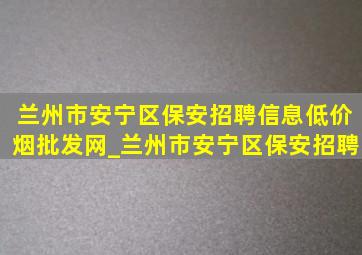 兰州市安宁区保安招聘信息(低价烟批发网)_兰州市安宁区保安招聘