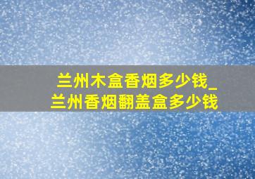 兰州木盒香烟多少钱_兰州香烟翻盖盒多少钱