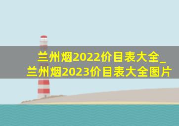 兰州烟2022价目表大全_兰州烟2023价目表大全图片