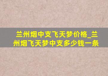 兰州烟中支飞天梦价格_兰州烟飞天梦中支多少钱一条