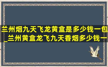 兰州烟九天飞龙黄盒是多少钱一包_兰州黄盒龙飞九天香烟多少钱一包