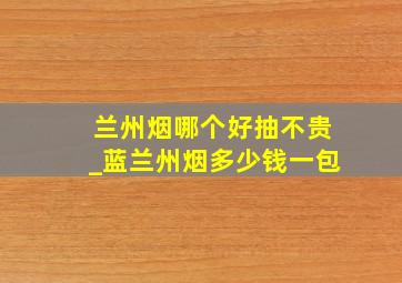 兰州烟哪个好抽不贵_蓝兰州烟多少钱一包