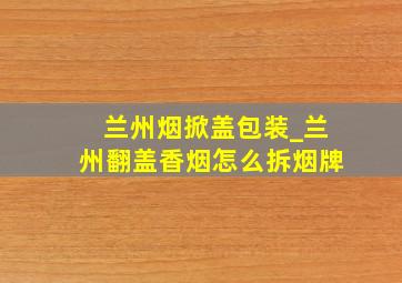 兰州烟掀盖包装_兰州翻盖香烟怎么拆烟牌