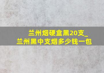 兰州烟硬盒黑20支_兰州黑中支烟多少钱一包