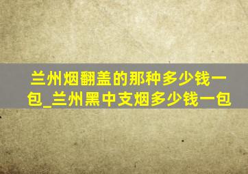 兰州烟翻盖的那种多少钱一包_兰州黑中支烟多少钱一包