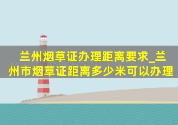 兰州烟草证办理距离要求_兰州市烟草证距离多少米可以办理