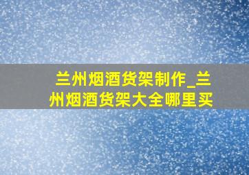 兰州烟酒货架制作_兰州烟酒货架大全哪里买