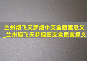 兰州烟飞天梦烟中支盒图案意义_兰州烟飞天梦烟细支盒图案意义