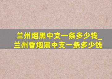 兰州烟黑中支一条多少钱_兰州香烟黑中支一条多少钱