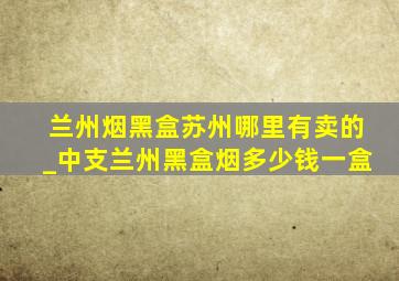 兰州烟黑盒苏州哪里有卖的_中支兰州黑盒烟多少钱一盒