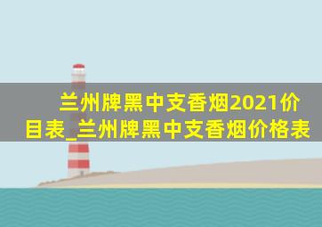 兰州牌黑中支香烟2021价目表_兰州牌黑中支香烟价格表