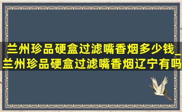 兰州珍品硬盒过滤嘴香烟多少钱_兰州珍品硬盒过滤嘴香烟辽宁有吗