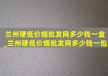 兰州硬(低价烟批发网)多少钱一盒_兰州硬(低价烟批发网)多少钱一包