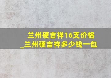 兰州硬吉祥16支价格_兰州硬吉祥多少钱一包