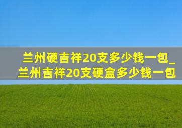 兰州硬吉祥20支多少钱一包_兰州吉祥20支硬盒多少钱一包