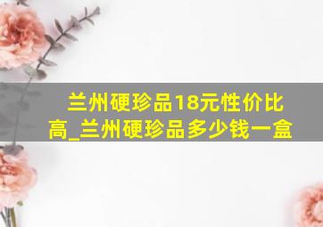 兰州硬珍品18元性价比高_兰州硬珍品多少钱一盒