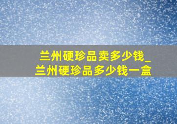 兰州硬珍品卖多少钱_兰州硬珍品多少钱一盒