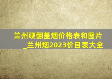 兰州硬翻盖烟价格表和图片_兰州烟2023价目表大全