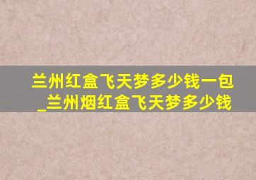 兰州红盒飞天梦多少钱一包_兰州烟红盒飞天梦多少钱