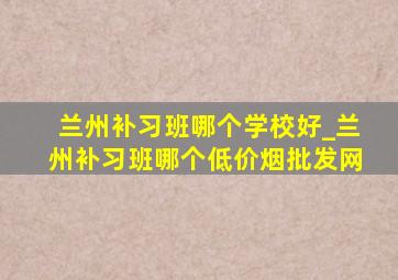 兰州补习班哪个学校好_兰州补习班哪个(低价烟批发网)