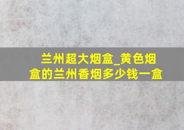 兰州超大烟盒_黄色烟盒的兰州香烟多少钱一盒