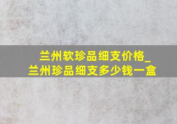 兰州软珍品细支价格_兰州珍品细支多少钱一盒