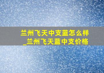 兰州飞天中支蓝怎么样_兰州飞天蓝中支价格