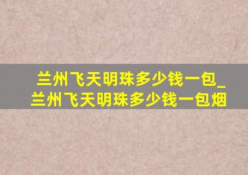 兰州飞天明珠多少钱一包_兰州飞天明珠多少钱一包烟