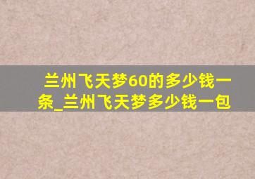 兰州飞天梦60的多少钱一条_兰州飞天梦多少钱一包