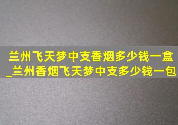 兰州飞天梦中支香烟多少钱一盒_兰州香烟飞天梦中支多少钱一包