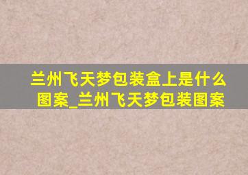 兰州飞天梦包装盒上是什么图案_兰州飞天梦包装图案