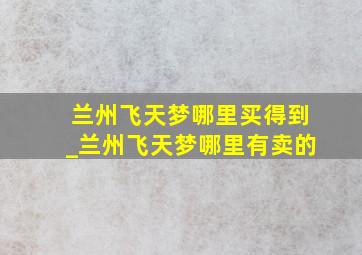 兰州飞天梦哪里买得到_兰州飞天梦哪里有卖的