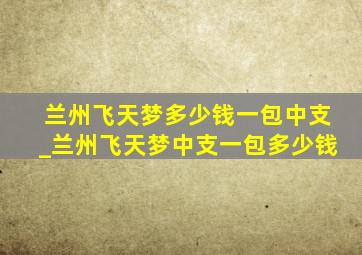 兰州飞天梦多少钱一包中支_兰州飞天梦中支一包多少钱