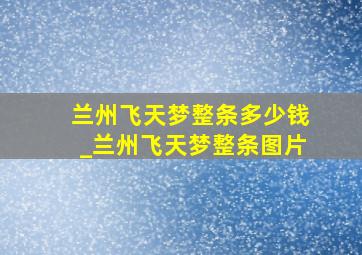 兰州飞天梦整条多少钱_兰州飞天梦整条图片