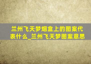 兰州飞天梦烟盒上的图案代表什么_兰州飞天梦图案意思