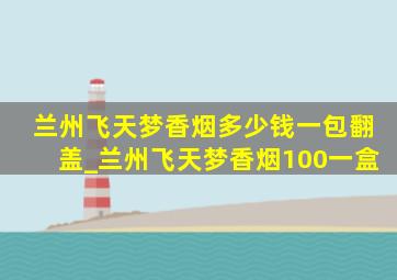兰州飞天梦香烟多少钱一包翻盖_兰州飞天梦香烟100一盒
