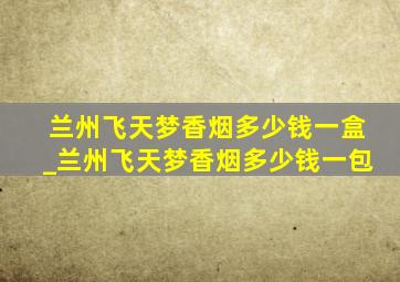 兰州飞天梦香烟多少钱一盒_兰州飞天梦香烟多少钱一包