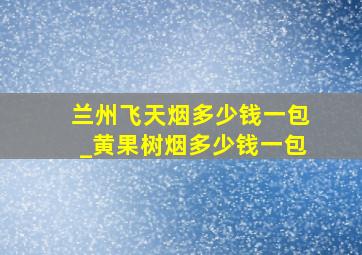 兰州飞天烟多少钱一包_黄果树烟多少钱一包