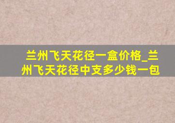 兰州飞天花径一盒价格_兰州飞天花径中支多少钱一包