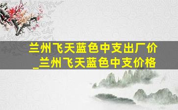 兰州飞天蓝色中支出厂价_兰州飞天蓝色中支价格