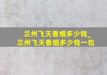 兰州飞天香烟多少钱_兰州飞天香烟多少钱一包