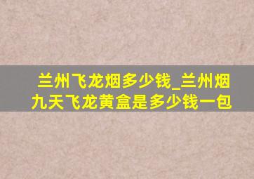 兰州飞龙烟多少钱_兰州烟九天飞龙黄盒是多少钱一包