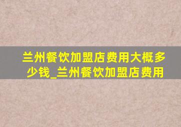 兰州餐饮加盟店费用大概多少钱_兰州餐饮加盟店费用