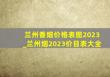 兰州香烟价格表图2023_兰州烟2023价目表大全