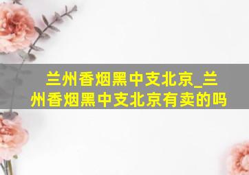 兰州香烟黑中支北京_兰州香烟黑中支北京有卖的吗