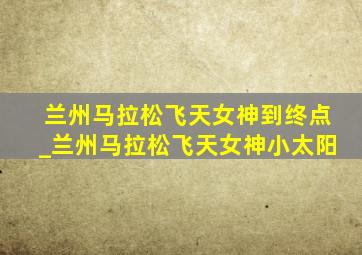 兰州马拉松飞天女神到终点_兰州马拉松飞天女神小太阳