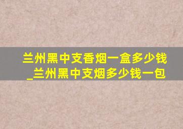 兰州黑中支香烟一盒多少钱_兰州黑中支烟多少钱一包