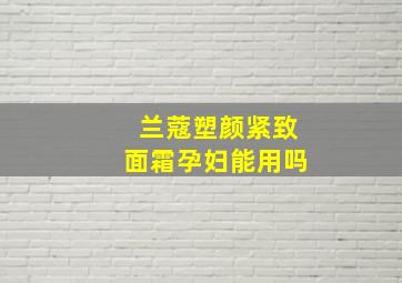 兰蔻塑颜紧致面霜孕妇能用吗