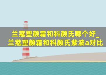 兰蔻塑颜霜和科颜氏哪个好_兰蔻塑颜霜和科颜氏紫波a对比