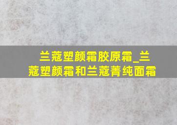 兰蔻塑颜霜胶原霜_兰蔻塑颜霜和兰蔻菁纯面霜